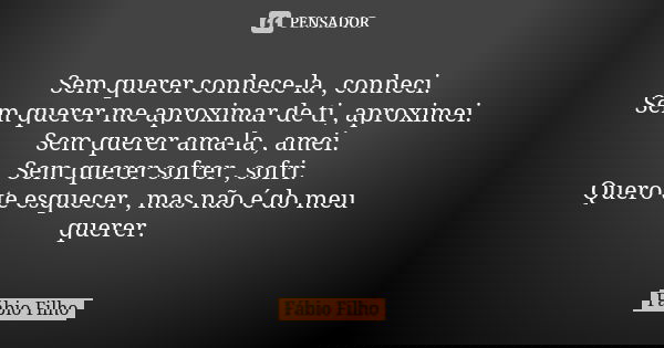 Sem querer conhece-la , conheci. Sem querer me aproximar de ti , aproximei. Sem querer ama-la , amei. Sem querer sofrer , sofri. Quero te esquecer , mas não é d... Frase de Fábio Filho.