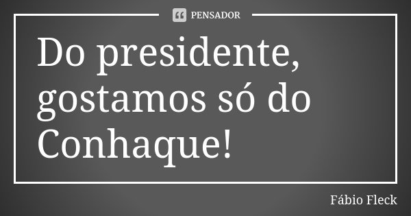 Do presidente, gostamos só do Conhaque!... Frase de Fábio Fleck.