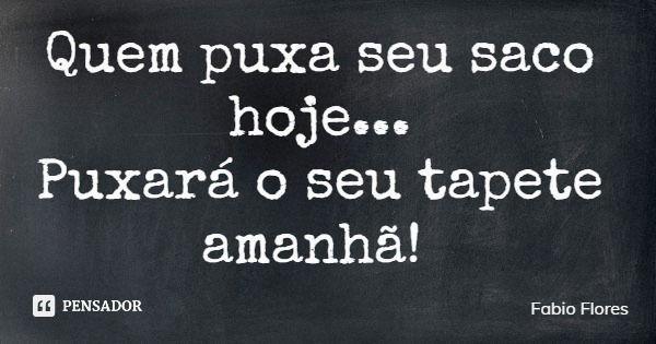 Quem puxa seu saco hoje... Puxará o seu tapete amanhã!... Frase de Fabio Flores.