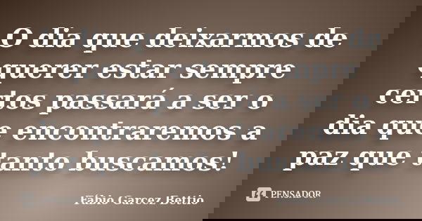 O dia que deixarmos de querer estar sempre certos passará a ser o dia que encontraremos a paz que tanto buscamos!... Frase de Fábio Garcez Bettio.