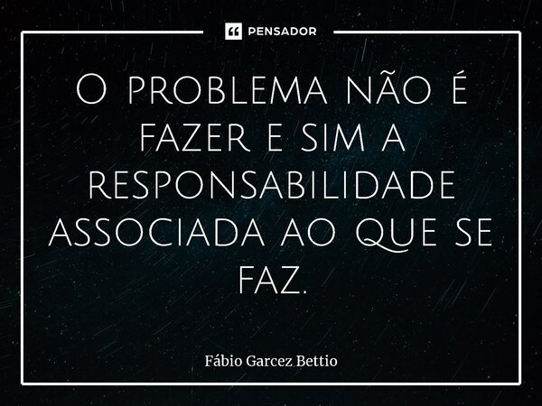 O problema não é fazer e sim a responsabilidade associada ao que se faz.... Frase de Fábio Garcez Bettio.