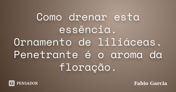 Como drenar esta essência. Ornamento de liliáceas. Penetrante é o aroma da floração.... Frase de Fabio Garcia.