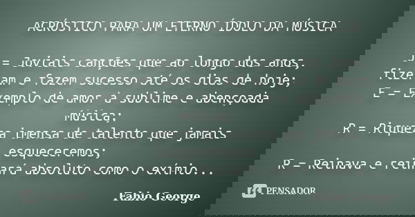 ACRÓSTICO PARA UM ETERNO ÍDOLO DA MÚSICA J = Joviais canções que ao longo dos anos, fizeram e fazem sucesso até os dias de hoje; E = Exemplo de amor à sublime e... Frase de Fabio George.