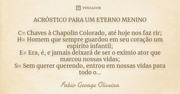 ACRÓSTICO PARA UM ETERNO MENINO C= Chaves à Chapolin Colorado, até hoje nos faz rir; H= Homem que sempre guardou em seu coração um espírito infantil; E= Era, é,... Frase de Fabio George Oliveira.