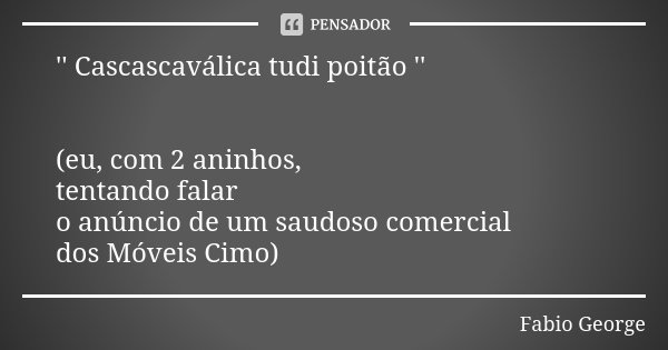 '' Cascascaválica tudi poitão '' (eu, com 2 aninhos, tentando falar o anúncio de um saudoso comercial dos Móveis Cimo)... Frase de Fabio George.