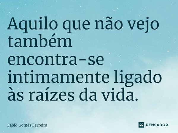 ⁠Aquilo que não vejo também encontra-se intimamente ligado às raízes da vida.... Frase de Fabio Gomes Ferreira.