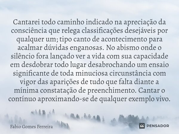 ⁠Cantarei todo caminho indicado na apreciação da consciência que relega classificações desejáveis por qualquer um; tipo canto de acontecimento para acalmar dúvi... Frase de Fabio Gomes Ferreira.