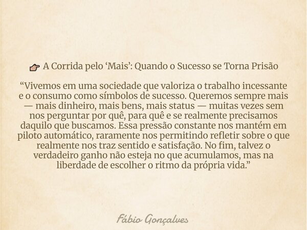 đđŒ A Corrida pelo âMaisâ: Quando o Sucesso se Torna PrisĂŁo âVivemos em uma sociedade que valoriza o trabalho incessante e o consumo como sĂmbolos de sucesso. Qu... Frase de FĂĄbio Gonçalves.