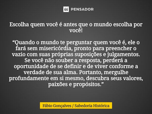 ⁠Escolha quem você é antes que o mundo escolha por você! “Quando o mundo te perguntar quem você é, ele o fará sem misericórdia, pronto para preencher o vazio co... Frase de Fábio Gonçalves  Sabedoria Histórica.