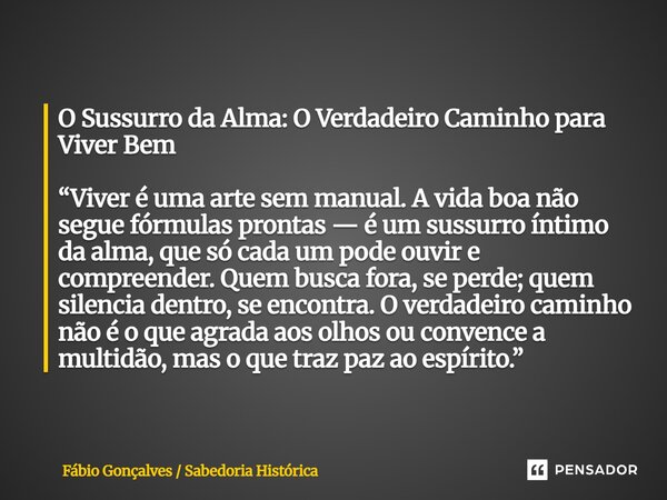 O Sussurro da Alma: O Verdadeiro Caminho para Viver Bem “Viver é uma arte sem manual. A vida boa não segue fórmulas prontas — é um sussurro íntimo da alma, que... Frase de Fábio Gonçalves Sabedoria Histórica.