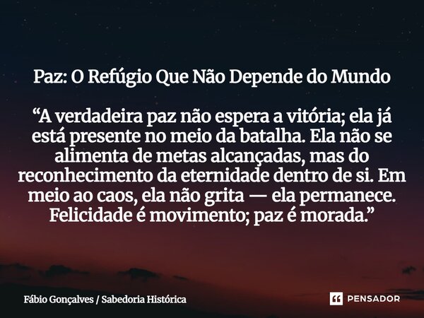 Paz: O Refúgio Que Não Depende do Mundo “A verdadeira paz não espera a vitória; ela já está presente no meio da batalha. Ela não se alimenta de metas alcançada... Frase de Fábio Gonçalves Sabedoria Histórica.