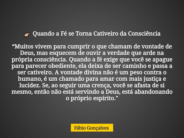 đđŒ Quando a FĂ© se Torna Cativeiro da ConsciĂȘncia âMuitos vivem para cumprir o que chamam de vontade de Deus, mas esquecem de ouvir a verdade que arde na prĂłpria... Frase de FĂĄbio Gonçalves.