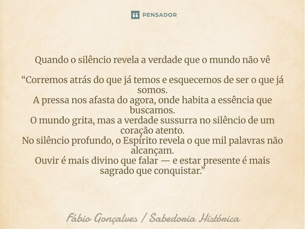 Quando o silêncio revela a verdade que o mundo não vê “Corremos atrás do que já temos e esquecemos de ser o que já somos. A pressa nos afasta do agora, onde ha... Frase de Fábio Gonçalves Sabedoria Histórica.