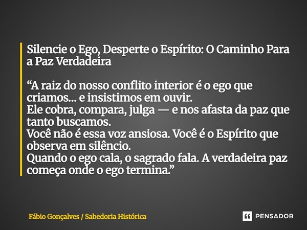 Silencie o Ego, Desperte o Espírito: O Caminho Para a Paz Verdadeira “A raiz do nosso conflito interior é o ego que criamos… e insistimos em ouvir. Ele cobra, ... Frase de Fábio Gonçalves Sabedoria Histórica.