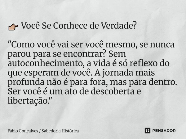 👉🏼 Você Se Conhece de Verdade? "Como você vai ser você mesmo, se nunca parou para se encontrar? Sem autoconhecimento, a vida é só reflexo do que esperam d... Frase de Fábio Gonçalves Sabedoria Histórica.