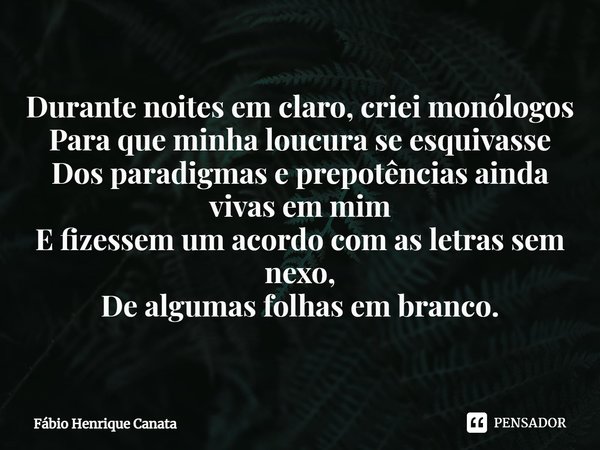 ⁠Durante noites em claro, criei monólogos
Para que minha loucura se esquivasse
Dos paradigmas e prepotências ainda vivas em mim
E fizessem um acordo com as letr... Frase de Fábio Henrique Canata.