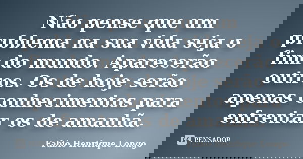 Não pense que um problema na sua vida seja o fim do mundo. Aparecerão outros. Os de hoje serão apenas conhecimentos para enfrentar os de amanhã.... Frase de Fabio Henrique Longo.