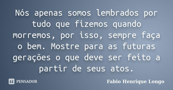 Nós apenas somos lembrados por tudo que fizemos quando morremos, por isso, sempre faça o bem. Mostre para as futuras gerações o que deve ser feito a partir de s... Frase de Fabio Henrique Longo.