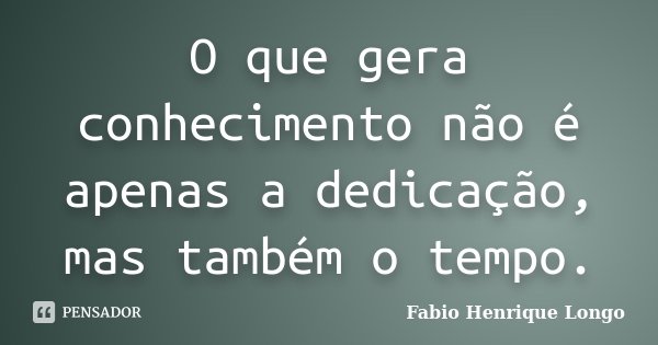 O que gera conhecimento não é apenas a dedicação, mas também o tempo.... Frase de Fabio Henrique Longo.
