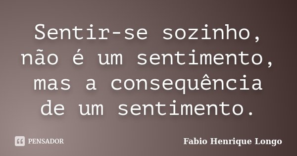 Sentir-se sozinho, não é um sentimento, mas a consequência de um sentimento.... Frase de Fabio Henrique Longo.