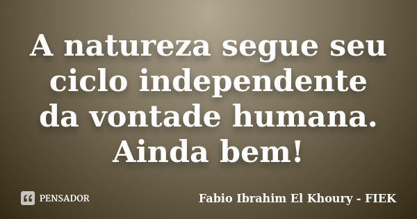 A natureza segue seu ciclo independente da vontade humana. Ainda bem!... Frase de Fábio Ibrahim El Khoury (FIEK).