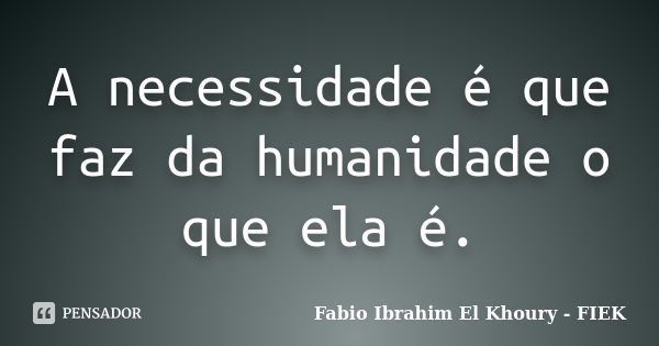 A necessidade é que faz da humanidade o que ela é.... Frase de Fábio Ibrahim El Khoury (fiek).