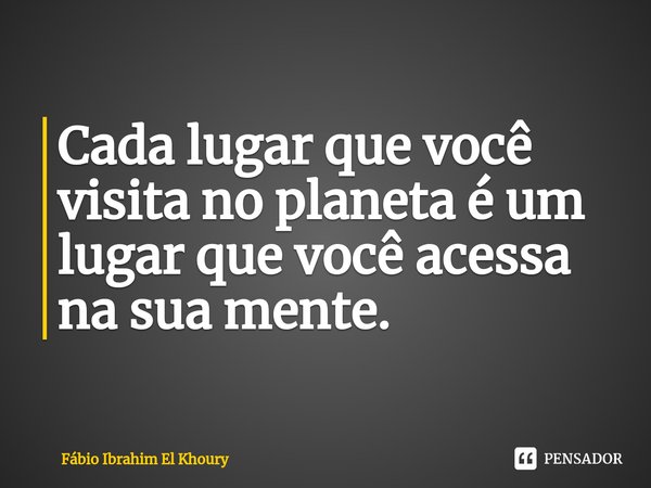 ⁠Cada lugar que você visita no planeta é um lugar que você acessa na sua mente.... Frase de Fábio Ibrahim El Khoury.