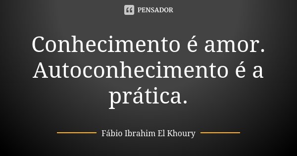Conhecimento é amor. Autoconhecimento é a prática.... Frase de Fábio Ibrahim El Khoury.