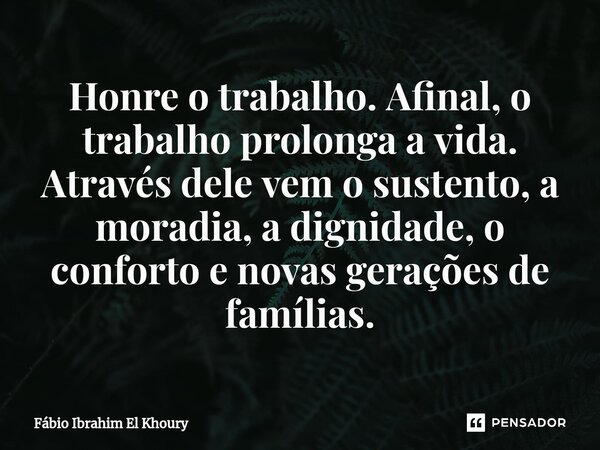 Honre o trabalho. Afinal, o trabalho prolonga a vida. Através dele vem o sustento, a moradia, a dignidade, o conforto e novas gerações de famílias.... Frase de Fábio Ibrahim El Khoury.
