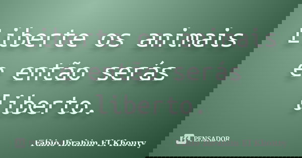 Liberte os animais e então serás liberto.... Frase de Fabio Ibrahim El Khoury.