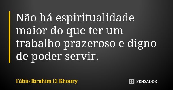 Não há espiritualidade maior do que ter um trabalho prazeroso e digno de poder servir.... Frase de Fábio Ibrahim El Khoury.