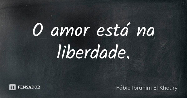 O amor está na liberdade.... Frase de Fábio Ibrahim El Khoury.