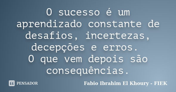 O sucesso é um aprendizado constante de desafios, incertezas, decepções e erros. O que vem depois são consequências.... Frase de Fábio Ibrahim El Khoury (FIEK).