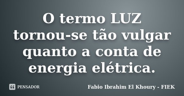 O termo LUZ tornou-se tão vulgar quanto a conta de energia elétrica.... Frase de Fábio Ibrahim El Khoury (FIEK).