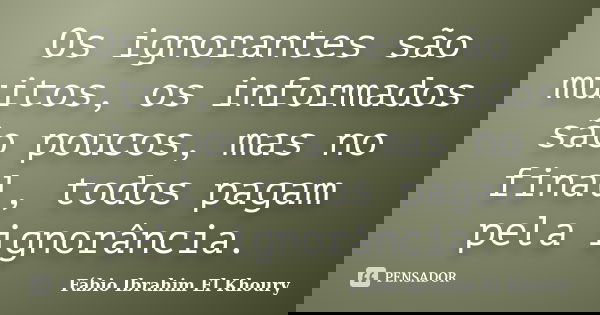 Os ignorantes são muitos, os informados são poucos, mas no final, todos pagam pela ignorância.... Frase de Fabio Ibrahim El Khoury.