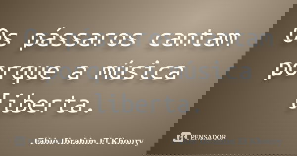 Os pássaros cantam porque a música liberta.... Frase de Fabio Ibrahim El Khoury.
