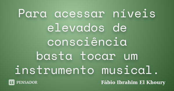 Para acessar níveis elevados de consciência basta tocar um instrumento musical.... Frase de Fabio Ibrahim El Khoury.