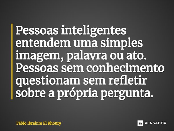 ⁠Pessoas inteligentes entendem uma simples imagem, palavra ou ato. Pessoas sem conhecimento questionam sem refletir sobre a própria pergunta.... Frase de Fábio Ibrahim El Khoury.