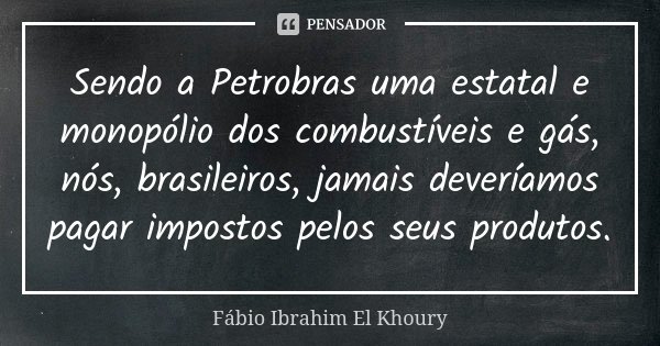 Sendo a Petrobras uma estatal e monopólio dos combustíveis e gás, nós, brasileiros, jamais deveríamos pagar impostos pelos seus produtos.... Frase de Fábio Ibrahim El Khoury.