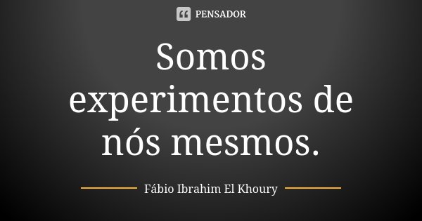 Somos experimentos de nós mesmos.... Frase de Fábio Ibrahim El Khoury.