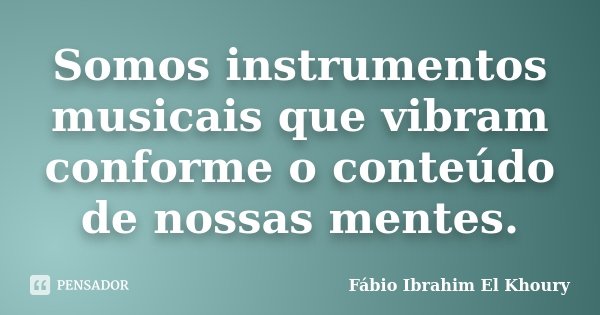Somos instrumentos musicais que vibram conforme o conteúdo de nossas mentes.... Frase de Fábio Ibrahim El Khoury.