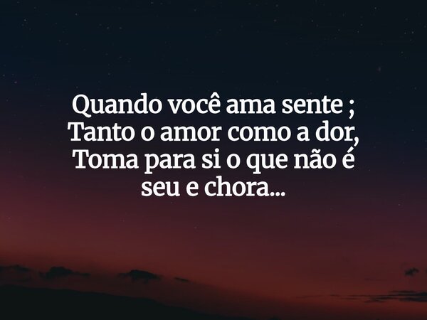 Quando você ama sente ; Tanto o amor como a dor, Toma para si o que não é seu e chora...... Frase de Fabio Junior Kegle.