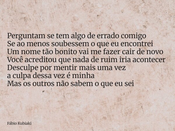 Perguntam se tem algo de errado comigo Se ao menos soubessem o que eu encontrei Um nome tão bonito vai me fazer cair de novo Você acreditou que nada de ruim iri... Frase de Fábio Kubiaki.