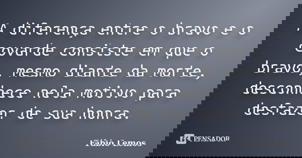 A diferença entre o bravo e o covarde consiste em que o bravo, mesmo diante da morte, desconhece nela motivo para desfazer de sua honra.... Frase de Fábio Lemos.