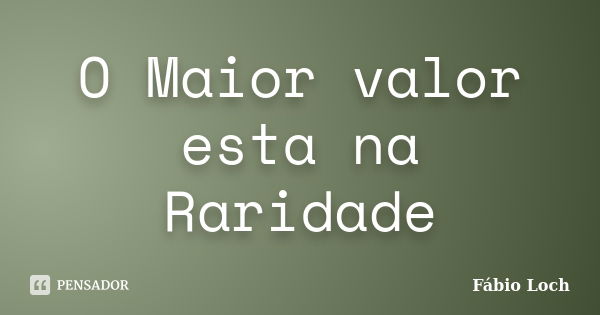 O Maior valor esta na Raridade... Frase de Fábio Loch.