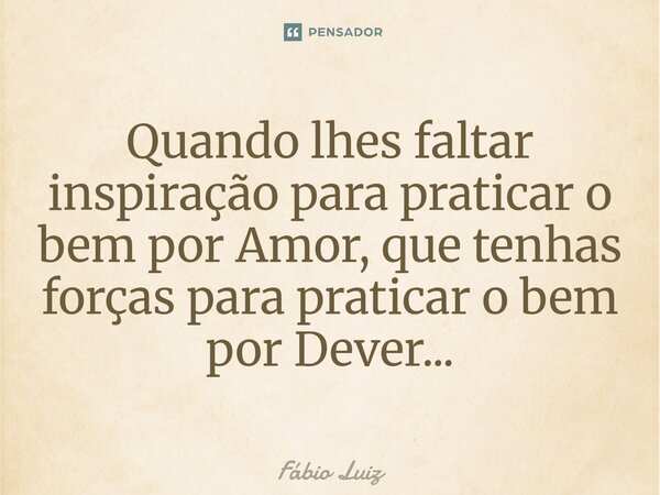 Quando lhes faltar inspiração para praticar o bem por Amor, que tenhas forças para praticar o bem por Dever...⁠... Frase de Fábio Luiz.