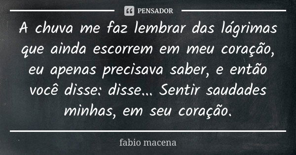 A chuva me faz lembrar das lágrimas que ainda escorrem em meu coração, eu apenas precisava saber, e então você disse: disse... Sentir saudades minhas, em seu co... Frase de FABIO MACENA.