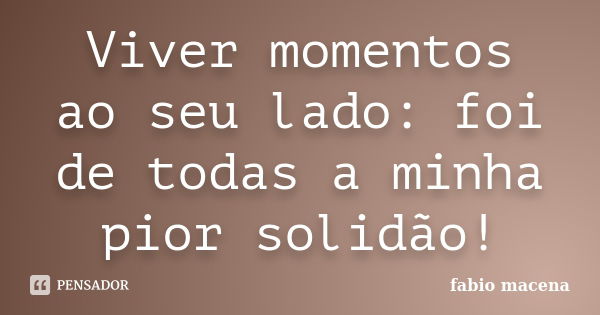 Viver momentos ao seu lado: foi de todas a minha pior solidão!... Frase de FÁBIO MACENA.