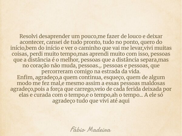 Resolvi desaprender um pouco,me fazer de louco e deixar acontecer, cansei de tudo pronto, tudo no ponto, quero do início,bem do início e ver o caminho que vai m... Frase de Fábio Madeira.