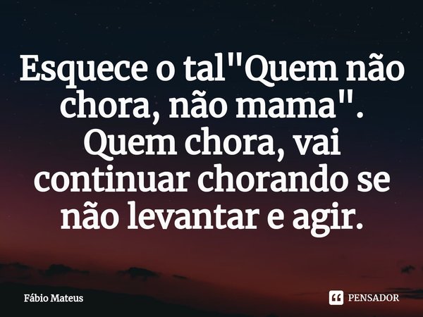⁠Esquece o tal "Quem não chora, não mama". Quem chora, vai continuar chorando se não levantar e agir.... Frase de Fábio Mateus.